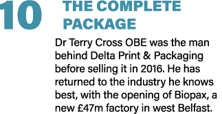 10 THE COMPLETE PACKAGE Dr Terry Cross OBE was the man behind Delta Print & Packaging before selling it in 2016. He h...
