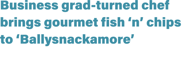 Business grad turned chef brings gourmet fish ‘n’ chips to ‘Ballysnackamore’