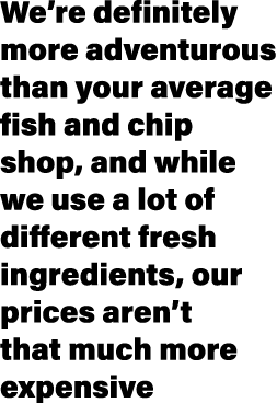 We’re definitely more adventurous than your average fish and chip shop, and while we use a lot of different fresh ing...