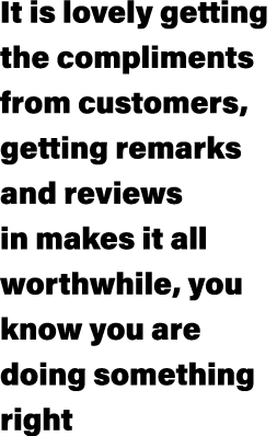 It is lovely getting the compliments from customers, getting remarks and reviews in makes it all worthwhile, you know...