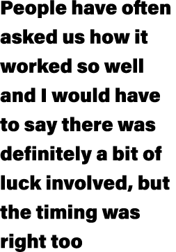 People have often asked us how it worked so well and I would have to say there was definitely a bit of luck involved,...