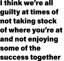 I think we’re all guilty at times of not taking stock of where you’re at and not enjoying some of the success together