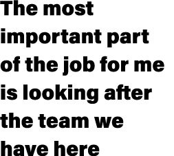 The most important part of the job for me is looking after the team we have here