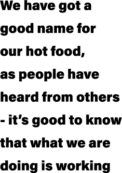 We have got a good name for our hot food, as people have heard from others it’s good to know that what we are doing i...