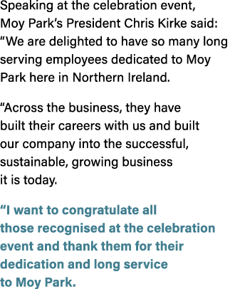 Speaking at the celebration event, Moy Park’s President Chris Kirke said: “We are delighted to have so many long serv...