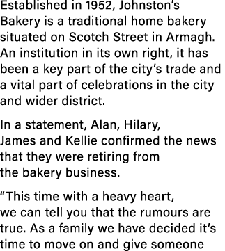 Established in 1952, Johnston’s Bakery is a traditional home bakery situated on Scotch Street in Armagh. An instituti...