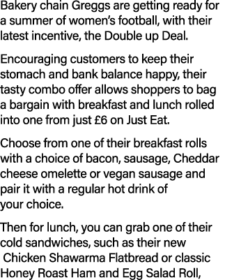 Bakery chain Greggs are getting ready for a summer of women’s football, with their latest incentive, the Double up De...