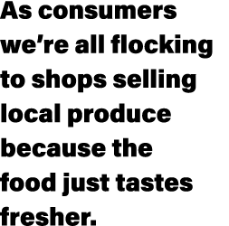 As consumers we’re all flocking to shops selling local produce because the food just tastes fresher.