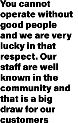 You cannot operate without good people and we are very lucky in that respect. Our staff are well known in the communi...