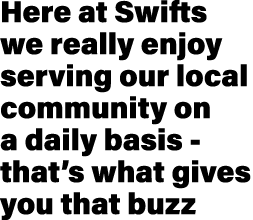 Here at Swifts we really enjoy serving our local community on a daily basis that’s what gives you that buzz