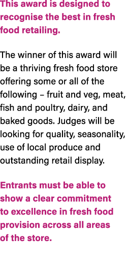 This award is designed to recognise the best in fresh food retailing. The winner of this award will be a thriving fre...