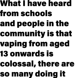 What I have heard from schools and people in the community is that vaping from aged 13 onwards is colossal, there are...