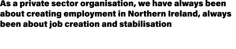 As a private sector organisation, we have always been about creating employment in Northern Ireland, always been abou...