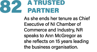 82 A TRUSTED PARTNER As she ends her tenure as Chief Executive of NI Chamber of Commerce and Industry, NR speaks to A...