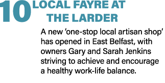 10 LOCAL FAYRE AT THE LARDER A new ‘one stop local artisan shop’ has opened in East Belfast, with owners Gary and Sar...