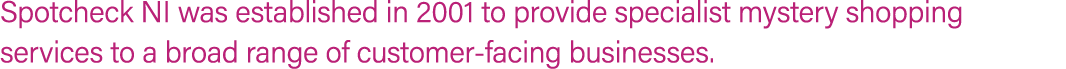 Spotcheck NI was established in 2001 to provide specialist mystery shopping services to a broad range of customer fac...