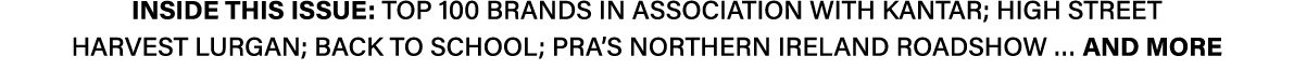 INSIDE THIS ISSUE: Top 100 brands in association with Kantar; High Street Harvest Lurgan; Back to School; PRA’s North...