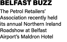 BELFAST BUZZ The Petrol Retailers’ Association recently held its annual Northern Ireland Roadshow at Belfast Airport’...