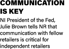 COMMUNICATION IS KEY NI President of the Fed, Julie Brown tells NR that communication with fellow retailers is critic...