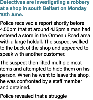 Detectives are investigating a robbery at a shop in south Belfast on Monday 10th June. Police received a report short...