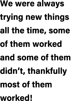 We were always trying new things all the time, some of them worked and some of them didn’t, thankfully most of them w...
