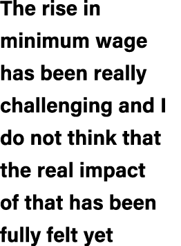 The rise in minimum wage has been really challenging and I do not think that the real impact of that has been fully f...