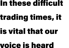 In these difficult trading times, it is vital that our voice is heard