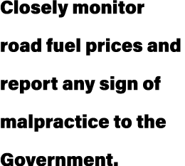 Closely monitor road fuel prices and report any sign of malpractice to the Government.