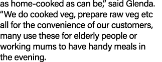 as home cooked as can be,” said Glenda. “We do cooked veg, prepare raw veg etc all for the convenience of our custome...