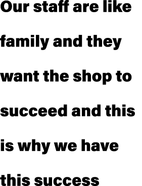 Our staff are like family and they want the shop to succeed and this is why we have this success