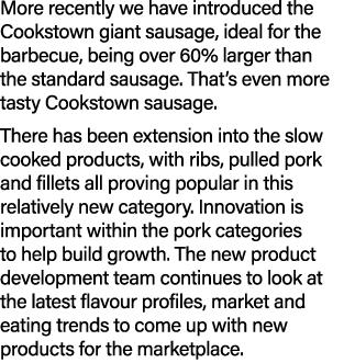 More recently we have introduced the Cookstown giant sausage, ideal for the barbecue, being over 60% larger than the ...