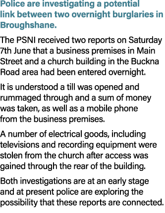 Police are investigating a potential link between two overnight burglaries in Broughshane. The PSNI received two repo...