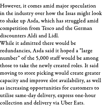 However, it comes amid major speculation in the industry over how the Issas might look to shake up Asda, which has st   