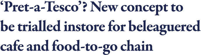  Pret-a-Tesco   New concept to be trialled instore for beleaguered cafe and food-to-go chain