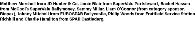 Matthew Marshall from JD Hunter & Co, Jamie Blair from SuperValu Portstewart, Rachel Hassan from McCool’s SuperValu B...