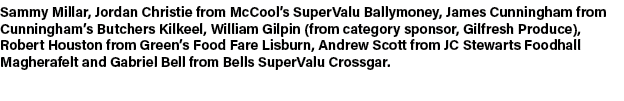 Sammy Millar, Jordan Christie from McCool’s SuperValu Ballymoney, James Cunningham from Cunningham’s Butchers Kilkeel...