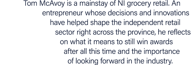 Tom McAvoy is a mainstay of NI grocery retail. An entrepreneur whose decisions and innovations have helped shape the ...
