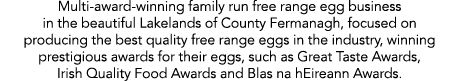 Multi-award-winning family run free range egg business in the beautiful Lakelands of County Fermanagh, focused on pro   