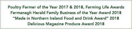 Poultry Farmer of the Year 2017 & 2018, Farming Life Awards Fermanagh Herald Family Business of the Year Award 2018     