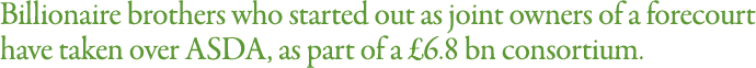 Billionaire brothers who started out as joint owners of a forecourt have taken over ASDA, as part of a  6 8 bn consor   