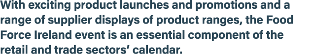 With exciting product launches and promotions and a range of supplier displays of product ranges, the Food Force Irel...