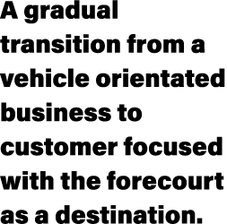 A gradual transition from a vehicle orientated business to customer focused with the forecourt as a destination.