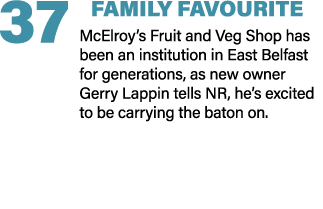 37 FAMILY FAVOURITE McElroy’s Fruit and Veg Shop has been an institution in East Belfast for generations, as new owne...