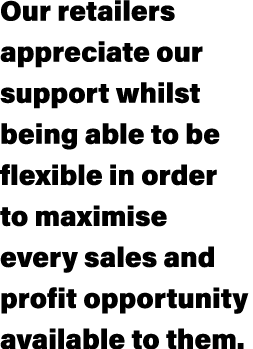 Our retailers appreciate our support whilst being able to be flexible in order to maximise every sales and profit opp...