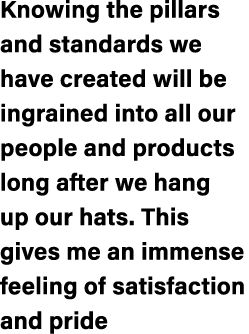 Knowing the pillars and standards we have created will be ingrained into all our people and products long after we ha...