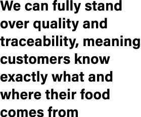 We can fully stand over quality and traceability, meaning customers know exactly what and where their food comes from