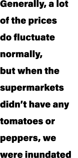 Generally, a lot of the prices do fluctuate normally, but when the supermarkets didn’t have any tomatoes or peppers, ...