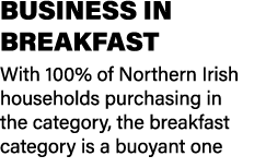BUSINESS IN BREAKFAST With 100% of Northern Irish households purchasing in the category, the breakfast category is a ...