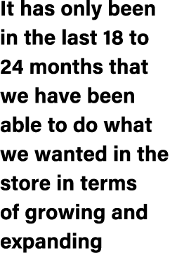 It has only been in the last 18 to 24 months that we have been able to do what we wanted in the store in terms of gro...