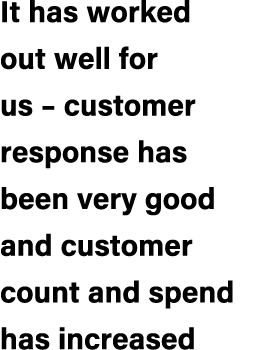 It has worked out well for us – customer response has been very good and customer count and spend has increased